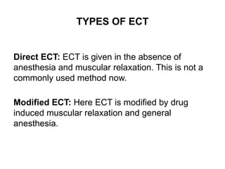 TYPES OF ECT
Direct ECT: ECT is given in the absence of
anesthesia and muscular relaxation. This is not a
commonly used method now.
Modified ECT: Here ECT is modified by drug
induced muscular relaxation and general
anesthesia.
 
