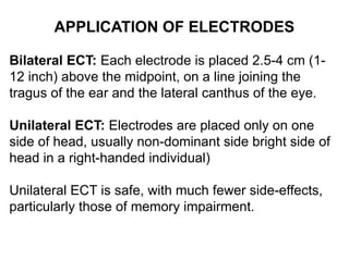 APPLICATION OF ELECTRODES
Bilateral ECT: Each electrode is placed 2.5-4 cm (1-
12 inch) above the midpoint, on a line joining the
tragus of the ear and the lateral canthus of the eye.
Unilateral ECT: Electrodes are placed only on one
side of head, usually non-dominant side bright side of
head in a right-handed individual)
Unilateral ECT is safe, with much fewer side-effects,
particularly those of memory impairment.
 