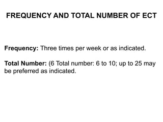 FREQUENCY AND TOTAL NUMBER OF ECT
Frequency: Three times per week or as indicated.
Total Number: (6 Total number: 6 to 10; up to 25 may
be preferred as indicated.
 