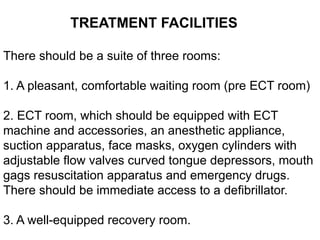 TREATMENT FACILITIES
There should be a suite of three rooms:
1. A pleasant, comfortable waiting room (pre ECT room)
2. ECT room, which should be equipped with ECT
machine and accessories, an anesthetic appliance,
suction apparatus, face masks, oxygen cylinders with
adjustable flow valves curved tongue depressors, mouth
gags resuscitation apparatus and emergency drugs.
There should be immediate access to a defibrillator.
3. A well-equipped recovery room.
 