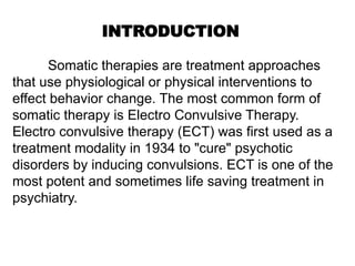 INTRODUCTION
Somatic therapies are treatment approaches
that use physiological or physical interventions to
effect behavior change. The most common form of
somatic therapy is Electro Convulsive Therapy.
Electro convulsive therapy (ECT) was first used as a
treatment modality in 1934 to "cure" psychotic
disorders by inducing convulsions. ECT is one of the
most potent and sometimes life saving treatment in
psychiatry.
 