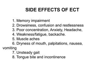 SIDE EFFECTS OF ECT
1. Memory impairment
2. Drowsiness, confusion and restlessness
3. Poor concentration, Anxiety, Headache,
4. Weakness/fatigue, backache.
5. Muscle aches
6. Dryness of mouth, palpitations, nausea,
vomiting
7. Unsteady gait
8. Tongue bite and incontinence
 