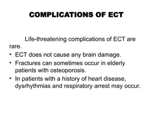 COMPLICATIONS OF ECT
Life-threatening complications of ECT are
rare.
• ECT does not cause any brain damage.
• Fractures can sometimes occur in elderly
patients with osteoporosis.
• In patients with a history of heart disease,
dysrhythmias and respiratory arrest may occur.
 