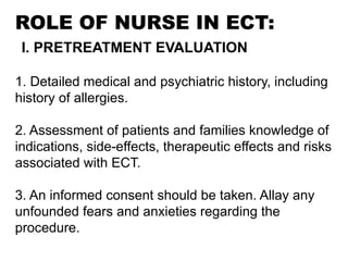 ROLE OF NURSE IN ECT:
I. PRETREATMENT EVALUATION
1. Detailed medical and psychiatric history, including
history of allergies.
2. Assessment of patients and families knowledge of
indications, side-effects, therapeutic effects and risks
associated with ECT.
3. An informed consent should be taken. Allay any
unfounded fears and anxieties regarding the
procedure.
 