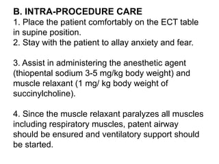 B. INTRA-PROCEDURE CARE
1. Place the patient comfortably on the ECT table
in supine position.
2. Stay with the patient to allay anxiety and fear.
3. Assist in administering the anesthetic agent
(thiopental sodium 3-5 mg/kg body weight) and
muscle relaxant (1 mg/ kg body weight of
succinylcholine).
4. Since the muscle relaxant paralyzes all muscles
including respiratory muscles, patent airway
should be ensured and ventilatory support should
be started.
 