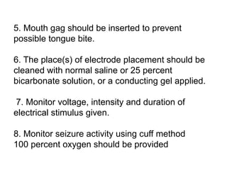 5. Mouth gag should be inserted to prevent
possible tongue bite.
6. The place(s) of electrode placement should be
cleaned with normal saline or 25 percent
bicarbonate solution, or a conducting gel applied.
7. Monitor voltage, intensity and duration of
electrical stimulus given.
8. Monitor seizure activity using cuff method
100 percent oxygen should be provided
 