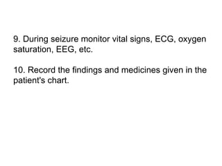 9. During seizure monitor vital signs, ECG, oxygen
saturation, EEG, etc.
10. Record the findings and medicines given in the
patient's chart.
 