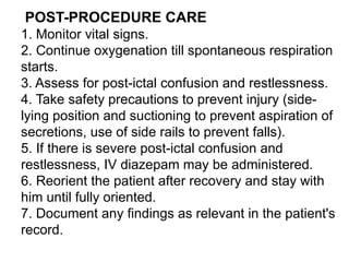 POST-PROCEDURE CARE
1. Monitor vital signs.
2. Continue oxygenation till spontaneous respiration
starts.
3. Assess for post-ictal confusion and restlessness.
4. Take safety precautions to prevent injury (side-
lying position and suctioning to prevent aspiration of
secretions, use of side rails to prevent falls).
5. If there is severe post-ictal confusion and
restlessness, IV diazepam may be administered.
6. Reorient the patient after recovery and stay with
him until fully oriented.
7. Document any findings as relevant in the patient's
record.
 