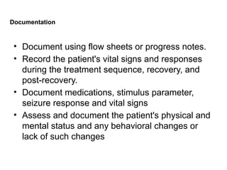 Documentation
• Document using flow sheets or progress notes.
• Record the patient's vital signs and responses
during the treatment sequence, recovery, and
post-recovery.
• Document medications, stimulus parameter,
seizure response and vital signs
• Assess and document the patient's physical and
mental status and any behavioral changes or
lack of such changes
 