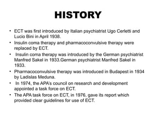 HISTORY
• ECT was first introduced by Italian psychiatrist Ugo Cerletti and
Lucio Bini in April 1938.
• Insulin coma therapy and pharmacoconvulsive therapy were
replaced by ECT.
• Insulin coma therapy was introduced by the German psychiatrist
Manfred Sakel in 1933.German psychiatrist Manfred Sakel in
1933.
• Pharmacoconvulsive therapy was introduced in Budapest in 1934
by Ladislas Meduna.
• In 1974, the APA’s council on research and development
appointed a task force on ECT.
• The APA task force on ECT, in 1976, gave its report which
provided clear guidelines for use of ECT.
 