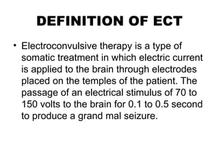 DEFINITION OF ECT
• Electroconvulsive therapy is a type of
somatic treatment in which electric current
is applied to the brain through electrodes
placed on the temples of the patient. The
passage of an electrical stimulus of 70 to
150 volts to the brain for 0.1 to 0.5 second
to produce a grand mal seizure.
 