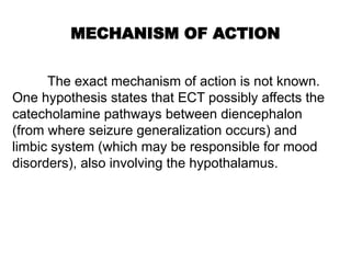 MECHANISM OF ACTION
The exact mechanism of action is not known.
One hypothesis states that ECT possibly affects the
catecholamine pathways between diencephalon
(from where seizure generalization occurs) and
limbic system (which may be responsible for mood
disorders), also involving the hypothalamus.
 