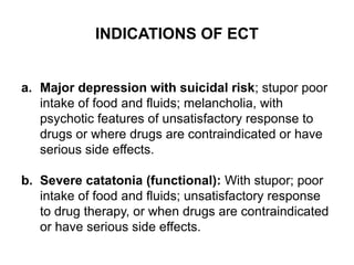 INDICATIONS OF ECT
a. Major depression with suicidal risk; stupor poor
intake of food and fluids; melancholia, with
psychotic features of unsatisfactory response to
drugs or where drugs are contraindicated or have
serious side effects.
b. Severe catatonia (functional): With stupor; poor
intake of food and fluids; unsatisfactory response
to drug therapy, or when drugs are contraindicated
or have serious side effects.
 