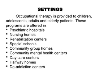 SETTINGS
Occupational therapy is provided to children,
adolescents, adults and elderly patients. These
programs are offered in
 Psychiatric hospitals
 Nursing homes
 Rehabilitation centers
 Special schools
 Community group homes
 Community mental health centers
 Day care centers
 Halfway homes
 De-addiction centers
 