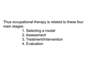Thus occupational therapy is related to these four
main stages:
1. Selecting a model
2. Assessment
3. Treatment/Intervention
4. Evaluation
 