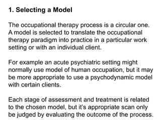1. Selecting a Model
The occupational therapy process is a circular one.
A model is selected to translate the occupational
therapy paradigm into practice in a particular work
setting or with an individual client.
For example an acute psychiatric setting might
normally use model of human occupation, but it may
be more appropriate to use a psychodynamic model
with certain clients.
Each stage of assessment and treatment is related
to the chosen model, but it’s appropriate scan only
be judged by evaluating the outcome of the process.
 