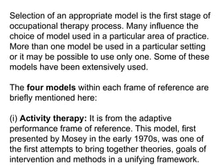 Selection of an appropriate model is the first stage of
occupational therapy process. Many influence the
choice of model used in a particular area of practice.
More than one model be used in a particular setting
or it may be possible to use only one. Some of these
models have been extensively used.
The four models within each frame of reference are
briefly mentioned here:
(i) Activity therapy: It is from the adaptive
performance frame of reference. This model, first
presented by Mosey in the early 1970s, was one of
the first attempts to bring together theories, goals of
intervention and methods in a unifying framework.
 