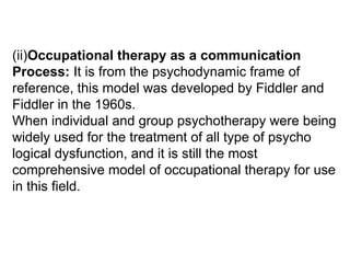 (ii)Occupational therapy as a communication
Process: It is from the psychodynamic frame of
reference, this model was developed by Fiddler and
Fiddler in the 1960s.
When individual and group psychotherapy were being
widely used for the treatment of all type of psycho
logical dysfunction, and it is still the most
comprehensive model of occupational therapy for use
in this field.
 