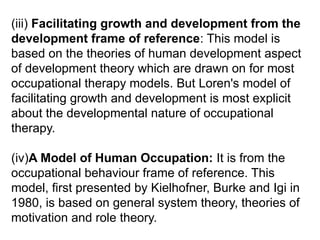 (iii) Facilitating growth and development from the
development frame of reference: This model is
based on the theories of human development aspect
of development theory which are drawn on for most
occupational therapy models. But Loren's model of
facilitating growth and development is most explicit
about the developmental nature of occupational
therapy.
(iv)A Model of Human Occupation: It is from the
occupational behaviour frame of reference. This
model, first presented by Kielhofner, Burke and Igi in
1980, is based on general system theory, theories of
motivation and role theory.
 