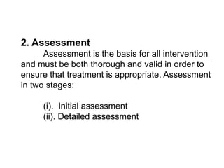 2. Assessment
Assessment is the basis for all intervention
and must be both thorough and valid in order to
ensure that treatment is appropriate. Assessment
in two stages:
(i). Initial assessment
(ii). Detailed assessment
 