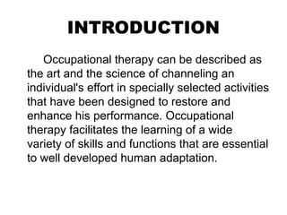 INTRODUCTION
Occupational therapy can be described as
the art and the science of channeling an
individual's effort in specially selected activities
that have been designed to restore and
enhance his performance. Occupational
therapy facilitates the learning of a wide
variety of skills and functions that are essential
to well developed human adaptation.
 