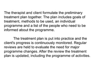 The therapist and client formulate the preliminary
treatment plan together. The plan includes goals of
treatment, methods to be used, an individual
programme and a list of the people who need to be
informed about the programme.
The treatment plan is put into practice and the
client's progress is continuously monitored. Regular
reviews are held to evaluate the need for major
programme changes. After the review the treatment
plan is updated, including the programme of activities.
 