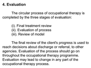 4. Evaluation
The circular process of occupational therapy is
completed by the three stages of evaluation:
(i). Final treatment review
(ii). Evaluation of process
(iii). Review of model
The final review of the client's progress is used to
reach decisions about discharge or referral, to other
agencies. Evaluation of the process should go on
throughout the occupational therapy programme.
Evaluation may lead to change in any part of the
occupational therapy process.
 