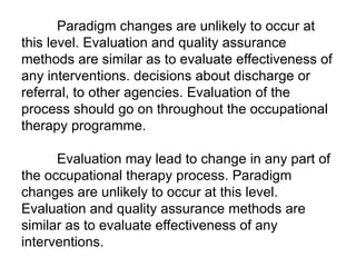 Paradigm changes are unlikely to occur at
this level. Evaluation and quality assurance
methods are similar as to evaluate effectiveness of
any interventions. decisions about discharge or
referral, to other agencies. Evaluation of the
process should go on throughout the occupational
therapy programme.
Evaluation may lead to change in any part of
the occupational therapy process. Paradigm
changes are unlikely to occur at this level.
Evaluation and quality assurance methods are
similar as to evaluate effectiveness of any
interventions.
 