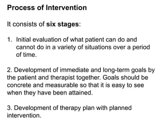 Process of Intervention
It consists of six stages:
1. Initial evaluation of what patient can do and
cannot do in a variety of situations over a period
of time.
2. Development of immediate and long-term goals by
the patient and therapist together. Goals should be
concrete and measurable so that it is easy to see
when they have been attained.
3. Development of therapy plan with planned
intervention.
 
