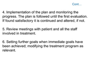 4. Implementation of the plan and monitoring the
progress. The plan is followed until the first evaluation.
If found satisfactory it is continued and altered, if not.
5. Review meetings with patient and all the staff
involved in treatment.
6. Setting further goals when immediate goals have
been achieved; modifying the treatment program as
relevant.
 