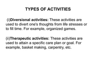 TYPES OF ACTIVITIES
(i)Diversional activities: These activities are
used to divert one's thoughts from life stresses or
to fill time. For example, organized games.
(ii)Therapeutic activities: These activities are
used to attain a specific care plan or goal. For
example, basket making, carpentry, etc.
 