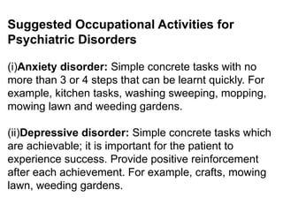 Suggested Occupational Activities for
Psychiatric Disorders
(i)Anxiety disorder: Simple concrete tasks with no
more than 3 or 4 steps that can be learnt quickly. For
example, kitchen tasks, washing sweeping, mopping,
mowing lawn and weeding gardens.
(ii)Depressive disorder: Simple concrete tasks which
are achievable; it is important for the patient to
experience success. Provide positive reinforcement
after each achievement. For example, crafts, mowing
lawn, weeding gardens.
 