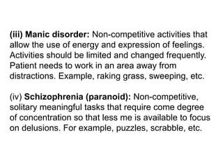 (iii) Manic disorder: Non-competitive activities that
allow the use of energy and expression of feelings.
Activities should be limited and changed frequently.
Patient needs to work in an area away from
distractions. Example, raking grass, sweeping, etc.
(iv) Schizophrenia (paranoid): Non-competitive,
solitary meaningful tasks that require come degree
of concentration so that less me is available to focus
on delusions. For example, puzzles, scrabble, etc.
 