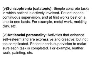 (v)Schizophrenia (catatonic): Simple concrete tasks
in which patient is actively involved. Patient needs
continuous supervision, and at first works best on a
one-to-one basis. For example, metal work, molding
clay, etc.
(vi)Antisocial personality: Activities that enhance
self-esteem and are expressive and creative, but not
too complicated. Patient needs supervision to make
sure each task is completed. For example, leather
work, painting, etc.
 