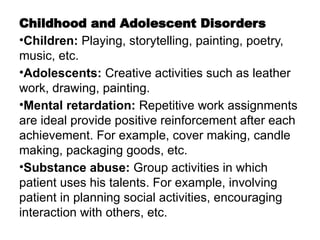 Childhood and Adolescent Disorders
•Children: Playing, storytelling, painting, poetry,
music, etc.
•Adolescents: Creative activities such as leather
work, drawing, painting.
•Mental retardation: Repetitive work assignments
are ideal provide positive reinforcement after each
achievement. For example, cover making, candle
making, packaging goods, etc.
•Substance abuse: Group activities in which
patient uses his talents. For example, involving
patient in planning social activities, encouraging
interaction with others, etc.
 