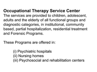 Occupational Therapy Service Center
The services are provided to children, adolescent,
adults and the elderly of all functional groups and
diagnostic categories, in institutional, community
based, partial hospitalization, residential treatment
and Forensic Programs.
These Programs are offered in:
(i) Psychiatric hospitals
(ii) Nursing homes
(iii) Psychosocial and rehabilitation centers
 