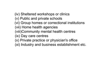 (iv) Sheltered workshops or clinics
(v) Public and private schools
(vi) Group homes or correctional institutions
(vii) Home health agencies
(viii)Community mental health centres
(ix) Day care centres
(x) Private practice or physician's office
(xi) Industry and business establishment etc.
 