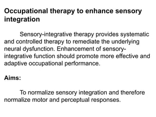 Occupational therapy to enhance sensory
integration
Sensory-integrative therapy provides systematic
and controlled therapy to remediate the underlying
neural dysfunction. Enhancement of sensory-
integrative function should promote more effective and
adaptive occupational performance.
Aims:
To normalize sensory integration and therefore
normalize motor and perceptual responses.
 