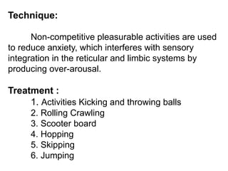 Technique:
Non-competitive pleasurable activities are used
to reduce anxiety, which interferes with sensory
integration in the reticular and limbic systems by
producing over-arousal.
Treatment :
1. Activities Kicking and throwing balls
2. Rolling Crawling
3. Scooter board
4. Hopping
5. Skipping
6. Jumping
 