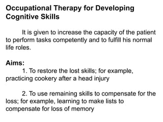 Occupational Therapy for Developing
Cognitive Skills
It is given to increase the capacity of the patient
to perform tasks competently and to fulfill his normal
life roles.
Aims:
1. To restore the lost skills; for example,
practicing cookery after a head injury
2. To use remaining skills to compensate for the
loss; for example, learning to make lists to
compensate for loss of memory
 