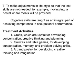 3. To make adjustments in life-style so that the lost
skills are not needed; for example, moving into a
hostel where meals will be provided.
Cognitive skills are taught as an integral part of
achieving competence in occupational performance.
Treatment Activities:
1. Crafts, which are useful for developing
concentration, creative thinking and planning.
2. Quizzes and table games, for developing
concentration, memory, and problem-solving skills.
3. Art and poetry, for developing creative
thinking and imagination.
 