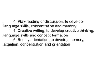 4. Play-reading or discussion, to develop
language skills, concentration and memory
5. Creative writing, to develop creative thinking,
language skills and concept formation
6. Reality orientation, to develop memory,
attention, concentration and orientation
 