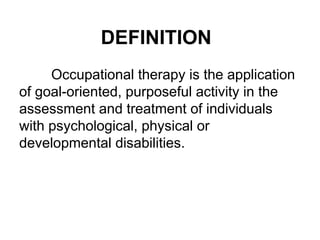 DEFINITION
Occupational therapy is the application
of goal-oriented, purposeful activity in the
assessment and treatment of individuals
with psychological, physical or
developmental disabilities.
 