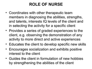 ROLE OF NURSE
• Coordinates with other therapeutic team
members in diagnosing the abilities, strengths,
and talents, interests IQ levels of the client and
in selecting the activity for a specific client
• Provides a series of graded experiences to the
client, e.g. observing the demonstration of any
activity to more direct and active experiences
• Educates the client to develop specific new skills
• Encourages socialization and exhibits positive
interest to the client
• Guides the client in formulation of new hobbies
by strengthening the abilities of the client
 