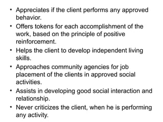 • Appreciates if the client performs any approved
behavior.
• Offers tokens for each accomplishment of the
work, based on the principle of positive
reinforcement.
• Helps the client to develop independent living
skills.
• Approaches community agencies for job
placement of the clients in approved social
activities.
• Assists in developing good social interaction and
relationship.
• Never criticizes the client, when he is performing
any activity.
 