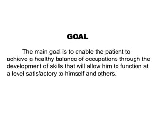 GOAL
The main goal is to enable the patient to
achieve a healthy balance of occupations through the
development of skills that will allow him to function at
a level satisfactory to himself and others.
 
