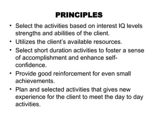 PRINCIPLES
• Select the activities based on interest IQ levels
strengths and abilities of the client.
• Utilizes the client’s available resources.
• Select short duration activities to foster a sense
of accomplishment and enhance self-
confidence.
• Provide good reinforcement for even small
achievements.
• Plan and selected activities that gives new
experience for the client to meet the day to day
activities.
 