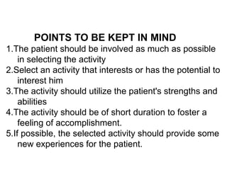 POINTS TO BE KEPT IN MIND
1.The patient should be involved as much as possible
in selecting the activity
2.Select an activity that interests or has the potential to
interest him
3.The activity should utilize the patient's strengths and
abilities
4.The activity should be of short duration to foster a
feeling of accomplishment.
5.If possible, the selected activity should provide some
new experiences for the patient.
 