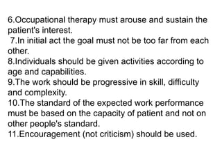 6.Occupational therapy must arouse and sustain the
patient's interest.
7.In initial act the goal must not be too far from each
other.
8.Individuals should be given activities according to
age and capabilities.
9.The work should be progressive in skill, difficulty
and complexity.
10.The standard of the expected work performance
must be based on the capacity of patient and not on
other people's standard.
11.Encouragement (not criticism) should be used.
 