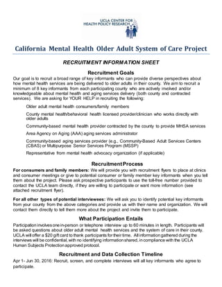 California Mental Health Older Adult System of Care Project
RECRUITMENT INFORMATION SHEET
Recruitment Goals
Our goal is to recruit a broad range of key informants who can provide diverse perspectives about
how mental health services are being delivered to older adults in their county. We aim to recruit a
minimum of 8 key informants from each participating county who are actively involved and/or
knowledgeable about mental health and aging services delivery (both county and contracted
services). We are asking for YOUR HELP in recruiting the following:
Older adult mental health consumers/family members
County mental health/behavioral health licensed provider/clinician who works directly with
older adults
Community-based mental health provider contracted by the county to provide MHSA services
Area Agency on Aging (AAA) aging services administrator
Community-based aging services provider (e.g., Community-Based Adult Services Centers
(CBAS) or Multipurpose Senior Services Program (MSSP)
Representative from mental health advocacy organization (if applicable)
RecruitmentProcess
For consumers and family members: We will provide you with recruitment flyers to place at clinics
and consumer meetings or give to potential consumer or family member key informants when you tell
them about the project. Please ask prospective participants to use the toll-free number provided to
contact the UCLA team directly, if they are willing to participate or want more information (see
attached recruitment flyer).
For all other types of potential interviewees: We will ask you to identify potential key informants
from your county from the above categories and provide us with their name and organization. We will
contact them directly to tell them more about the project and invite them to participate.
What Participation Entails
Participationinvolvesonein-person or telephone interview up to 60 minutes in length. Participants will
be asked questions about older adult mental health services and the system of care in their county.
UCLA will offer a $20 gift card to thank participants for their time. All informationgathered during the
interviews will be confidential, with no identifying informationshared, incompliance with the UCLA
Human Subjects Protectionapproved protocol.
Recruitment and Data Collection Timeline
Apr 1- Jun 30, 2016: Recruit, screen, and complete interviews will all key informants who agree to
participate.
 